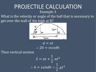 PROJECTILE CALCULATION
Example 3
What is the velocity or angle of the ball that is necessary to
get over the wall of 4m high at B?
𝑑 = 𝑣𝑡
∴ 20 = 𝑣𝑐𝑜𝑠𝜃𝑡
Then vertical motion
𝑆 = 𝑢𝑡 +
1
2
𝑎𝑡2
∴ 4 = 𝑣𝑠𝑖𝑛𝜃𝑡 −
1
2
𝑔𝑡2
 