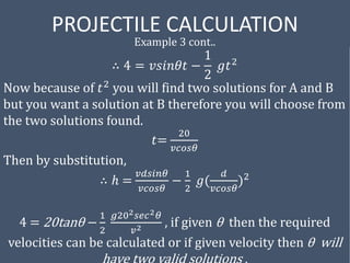 PROJECTILE CALCULATION
Example 3 cont..
∴ 4 = 𝑣𝑠𝑖𝑛𝜃𝑡 −
1
2
𝑔𝑡2
Now because of 𝑡2
you will find two solutions for A and B
but you want a solution at B therefore you will choose from
the two solutions found.
𝑡=
20
𝑣𝑐𝑜𝑠𝜃
Then by substitution,
∴ ℎ =
𝑣𝑑𝑠𝑖𝑛𝜃
𝑣𝑐𝑜𝑠𝜃
−
1
2
𝑔(
𝑑
𝑣𝑐𝑜𝑠𝜃
)2
4 = 20tanθ −
1
2
𝑔202𝑠𝑒𝑐2𝜃
𝑣2 , if given θ then the required
velocities can be calculated or if given velocity then θ will
 