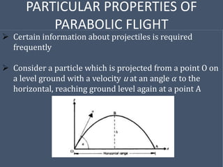 PARTICULAR PROPERTIES OF
PARABOLIC FLIGHT
 Certain information about projectiles is required
frequently
 Consider a particle which is projected from a point O on
a level ground with a velocity u at an angle 𝛼 to the
horizontal, reaching ground level again at a point A
 