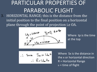 PARTICULAR PROPERTIES OF
PARABOLIC FLIGHT
3. HORIZONTAL RANGE; this is the distance from the
initial position to the final position on a horizontal
plane through the point of projection i.e OA.
Where tp is the time
at the top
O
A
Where Sx is the distance in
the x or horizontal direction
R = Horizontal Range
tf = time of flight
 
