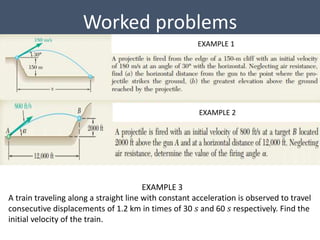 Worked problems
EXAMPLE 1
EXAMPLE 2
EXAMPLE 3
A train traveling along a straight line with constant acceleration is observed to travel
consecutive displacements of 1.2 km in times of 30 𝑠 and 60 𝑠 respectively. Find the
initial velocity of the train.
 