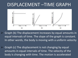 DISPLACEMENT –TIME GRAPH
 Graph (b) The displacement increases by equal amounts in
equal intervals of time. The slope of the graph is constant.
In other words, the body is moving with a uniform velocity
 Graph (c) The displacement is not changing by equal
amounts in equal intervals of time. The velocity of the
body is changing with time. The motion is accelerated
 