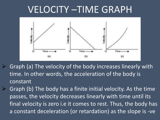 VELOCITY –TIME GRAPH
 Graph (a) The velocity of the body increases linearly with
time. In other words, the acceleration of the body is
constant
 Graph (b) The body has a finite initial velocity. As the time
passes, the velocity decreases linearly with time until its
final velocity is zero i.e it comes to rest. Thus, the body has
a constant deceleration (or retardation) as the slope is -ve
 
