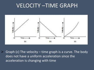 VELOCITY –TIME GRAPH
 Graph (c) The velocity – time graph is a curve. The body
does not have a uniform acceleration since the
acceleration is changing with time
 