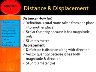 Objective……
Describe distance
, displacement,
speed, velocity,
average velocity,
instantaneous
velocity,
acceleration &
deceleration

Distance (How far)
 Definition is total route taken from one place
into another place.
 Scalar Quantity because it has magnitude
only
 SI unit is meter
Displacement
 Definition is distance along with direction
 Vector quantity because it has both
magnitude & direction.
 SI unit is meter (m)

 