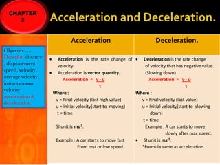 Acceleration
Objective……
Describe distance
, displacement,
speed, velocity,
average velocity,
instantaneous
velocity,
acceleration &
deceleration

Deceleration.

Acceleration is the rate change of
Deceleration is the rate change
velocity.
of velocity that has negative value.
Acceleration is vector quantity.
(Slowing down)
Acceleration = v - u
Acceleration = v - u
t
t
Where :
Where :
v = Final velocity (last high value)
v = Final velocity (last value)
u = Initial velocity(start to moving)
u = Initial velocity(start to slowing
t = time
down)
t = time
SI unit is ms-2.
Example : A car starts to move
slowly after max speed.
Example : A car starts to move fast
SI unit is ms-2.
From rest or low speed.
*Formula same as acceleration.

 