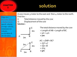 Objective……
Describe distance
, displacement,
speed, velocity,
average velocity,
instantaneous
velocity,
acceleration &
deceleration

A cow moves 3 meter to the east and then 4 meter to the north.
Find the :
i)
Total distance moved by the cow
ii)
Displacement of the cow
Solution :
C
4m

A

3m

B
C

5m
A

3m

4m
B

The total distance moved by the cow
= Length of AB + Length of BC
= 3m + 4m
= 7m
AC = √AB²+ BC²
= √3²+ 4²
= √9+ 16
= √25
= 5m

 