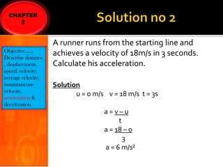 Objective……
Describe distance
, displacement,
speed, velocity,
average velocity,
instantaneous
velocity,
acceleration &
deceleration

A runner runs from the starting line and
achieves a velocity of 18m/s in 3 seconds.
Calculate his acceleration.
Solution
u = o m/s v = 18 m/s t = 3s
a=v–u
t
a = 18 – 0
3
a = 6 m/s²

 