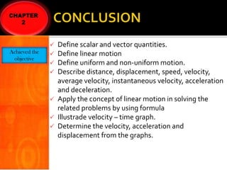 Achieved the
objective

Define scalar and vector quantities.
Define linear motion
Define uniform and non-uniform motion.
Describe distance, displacement, speed, velocity,
average velocity, instantaneous velocity, acceleration
and deceleration.
 Apply the concept of linear motion in solving the
related problems by using formula
 Illustrade velocity – time graph.
 Determine the velocity, acceleration and
displacement from the graphs.





 