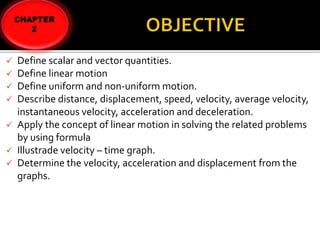 Define scalar and vector quantities.
Define linear motion
 Define uniform and non-uniform motion.
 Describe distance, displacement, speed, velocity, average velocity,
instantaneous velocity, acceleration and deceleration.
 Apply the concept of linear motion in solving the related problems
by using formula
 Illustrade velocity – time graph.
 Determine the velocity, acceleration and displacement from the
graphs.



 