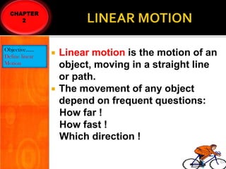 Objective……
Define linear
Motion





Linear motion is the motion of an
object, moving in a straight line
or path.
The movement of any object
depend on frequent questions:
How far !
How fast !
Which direction !

 