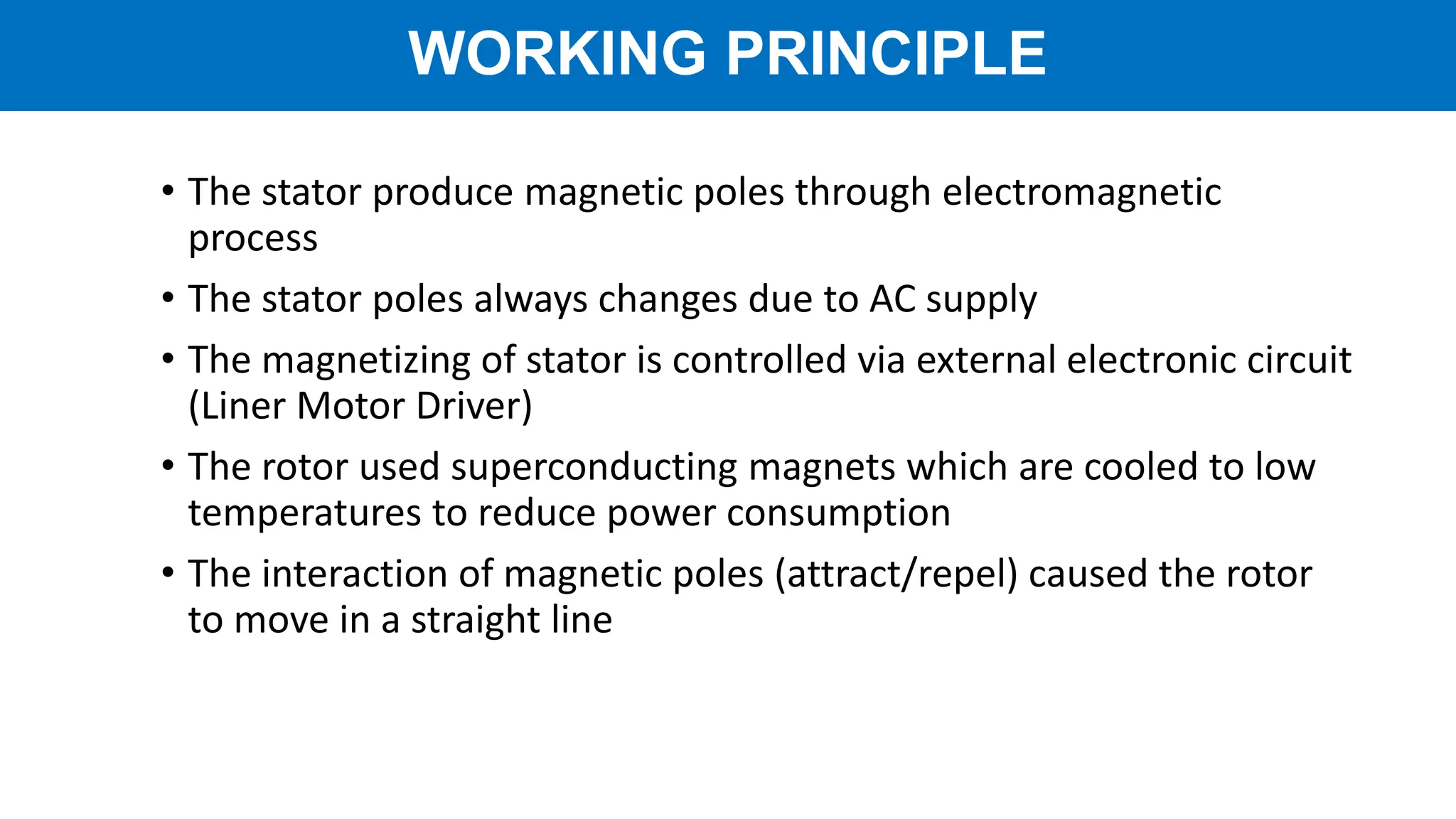 • The stator produce magnetic poles through electromagnetic
process
• The stator poles always changes due to AC supply
• The magnetizing of stator is controlled via external electronic circuit
(Liner Motor Driver)
• The rotor used superconducting magnets which are cooled to low
temperatures to reduce power consumption
• The interaction of magnetic poles (attract/repel) caused the rotor
to move in a straight line
WORKING PRINCIPLE
 