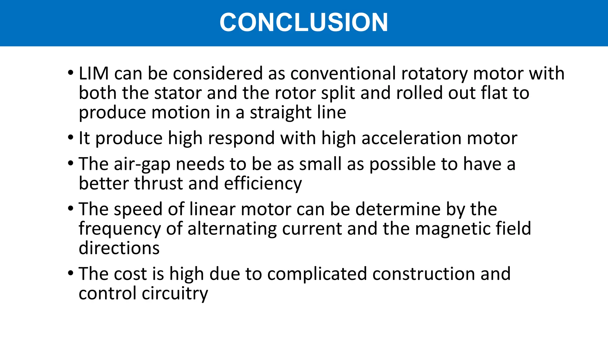 • LIM can be considered as conventional rotatory motor with
both the stator and the rotor split and rolled out flat to
produce motion in a straight line
• It produce high respond with high acceleration motor
• The air-gap needs to be as small as possible to have a
better thrust and efficiency
• The speed of linear motor can be determine by the
frequency of alternating current and the magnetic field
directions
• The cost is high due to complicated construction and
control circuitry
CONCLUSION
 