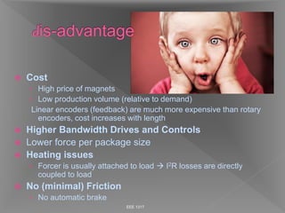  Cost
› High price of magnets
› Low production volume (relative to demand)
Linear encoders (feedback) are much more expensive than rotary
encoders, cost increases with length
 Higher Bandwidth Drives and Controls
 Lower force per package size
 Heating issues
› Forcer is usually attached to load  I2R losses are directly
coupled to load
 No (minimal) Friction
› No automatic brake
EEE 1317
 