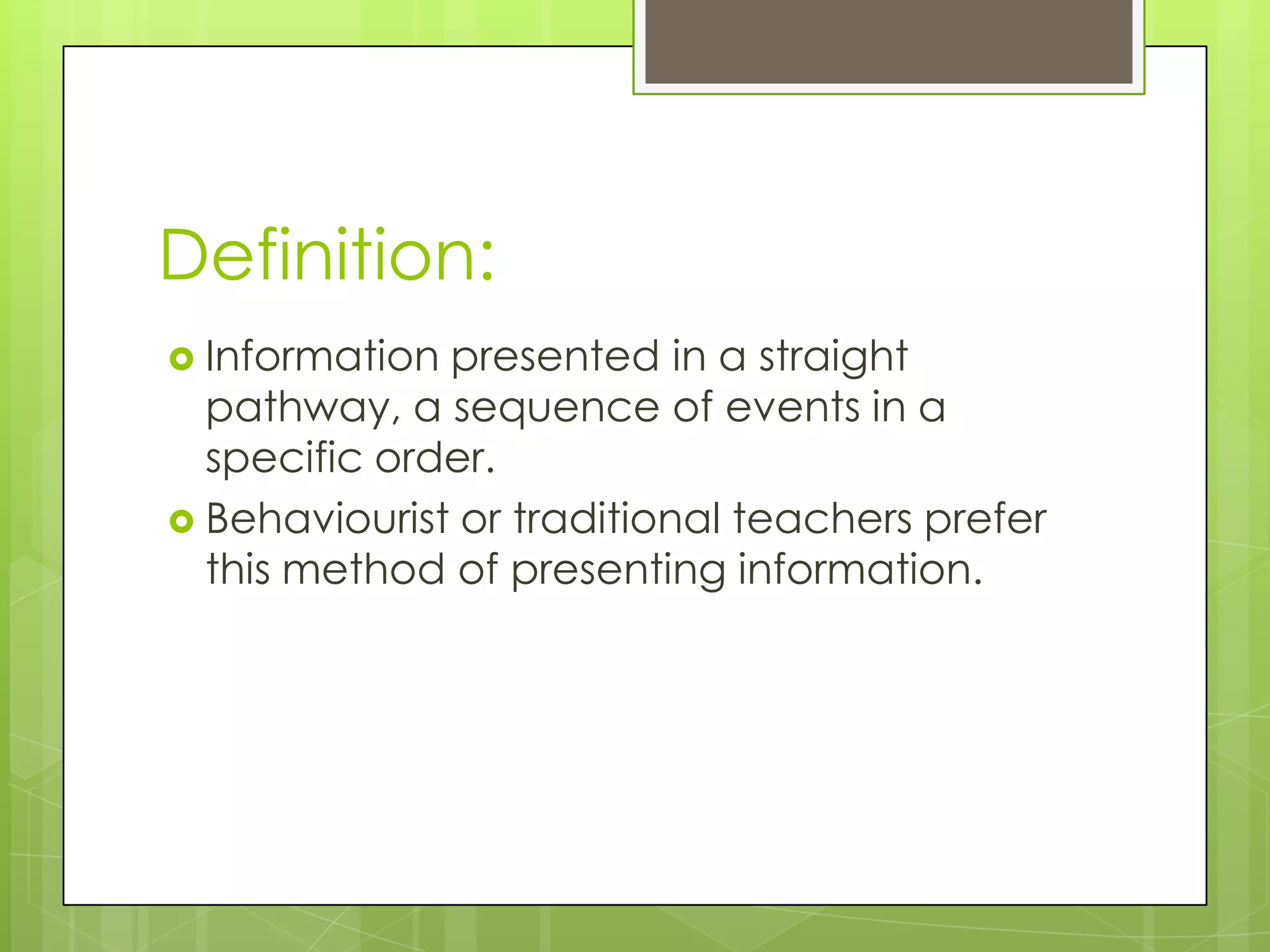 Definition:
 Information presented in a straight
  pathway, a sequence of events in a
  specific order.
 Behaviourist or traditional teachers prefer
  this method of presenting information.
 