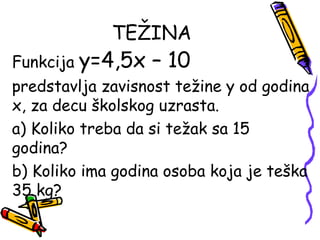 TEŽINA
Funkcija y=4,5x – 10
predstavlja zavisnost težine y od godina
x, za decu školskog uzrasta.
a) Koliko treba da si težak sa 15
godina?
b) Koliko ima godina osoba koja je teška
35 kg?
 
