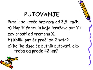 PUTOVANJE
Putnik se kreće brzinom od 3,5 km/h.
a) Napiši formulu koja izražava put Y u
zavisnosti od vremena X.
b) Koliki put će preći za 2 sata?
c) Koliko dugo će putnik putovati, ako
treba da pređe 42 km?
 