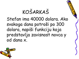 KOŠARKAŠ
Stefan ima 40000 dolara. Ako
svakoga dana potroši po 300
dolara, napiši funkciju koja
predstavlja zavisnost novca y
od dana x.
 