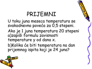 PRIJEMNI
U toku juna meseca temperatura se
svakodnevno poveća za 0,5 stepeni.
Ako je 1 juna temperatura 20 stepeni
a)zapiši formulu zavisnosti
temperature y od dana x.
b)Kolika će biti temperatura na dan
prijemnog ispita koji je 24 juna?
 