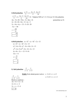 y 5         2y 3 6y  5
2) Reši jednačinu             2         
                          7            2    14
  y 5         2y  3 6y  5
        2                    /14 Nadjemo NZS za 7, 2 i 14; to je 14. Celu jednačinu
    7             2       14
2( y  5)  28  7(2 y  3)  1(6 y  5)                              pomnožimo sa 14.
2 y  10  28  14 y  21  6 y  5
2 y  14 y  6 y  21  5  10  28
6 y  44
     44
y
      6
        22
 y
         3


4) Reši jednačinu ( x  3) 2  ( x  4) 2  2 x  13
   ( x  3) 2  ( x  4) 2  2 x  13
   ( x 2  6 x  9)  ( x 2  8 x  16)  2 x  13
   x 2  6 x  9  x 2  8 x  16  2 x  13
   6 x  8 x  2 x  13  9  16
  12 x  6
       6
  x
       12
         1
   x
         2


                           2   1
5) Reši jednačinu            
                          x2 x3

                     PAZI: Ovde odmah postavi uslove: x  2  0  x  2
  2        1
                                                      x  3  0  x  3
x2 x3
Množe se unakrsno :
2( x  3)  1 ( x  2)
2x  6  x  2
2 x  x  2  6
 x  8
                                                                         www.matematiranje.com




                                                                                            3
 