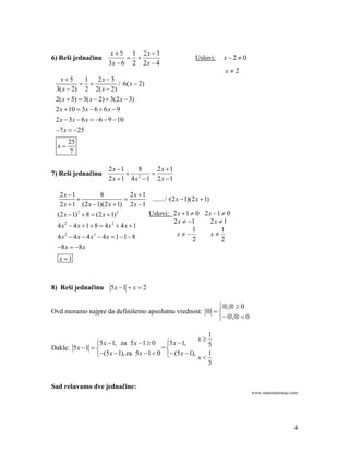 x  5 1 2x  3
6) Reši jednačinu                                          Uslovi:      x2  0
                        3x  6 2 2 x  4
                                                                          x2
   x5       1 2x  3
                           / 6( x  2)
 3( x  2) 2 2( x  2)
 2( x  5)  3( x  2)  3(2 x  3)
 2 x  10  3 x  6  6 x  9
 2 x  3x  6 x  6  9  10
 7 x  25
       25
  x
       7

                        2x 1   8    2x 1
7) Reši jednačinu              2  
                        2x 1 4x 1 2x 1

   2x 1              8           2x 1
                                       ....... / (2 x  1)(2 x  1)
   2 x  1 (2 x  1)(2 x  1) 2 x  1
  (2 x  1) 2  8  (2 x  1) 2         Uslovi: 2 x  1  0 2 x  1  0
                                                      2 x  1         2x  1
  4 x2  4 x  1  8  4 x2  4 x  1
                                                              1            1
  4 x2  4 x  4 x2  4 x  1 1  8                   x             x
                                                              2            2
  8 x  8 x
   x 1



8) Reši jednačinu        5x  1  x  2

                                                        ,  0
Ovd moramo najpre da definišemo apsolutnu vrednost:   
                                                         ,  0

                                                               1
                                                              x
                 5 x  1, za 5 x  1  0    5 x  1,         5
Dakle: 5 x  1                            =
                 (5 x  1), za 5 x  1  0  (5 x  1), x  1
                                                               5


Sad rešavamo dve jednačine:
                                                                                    www.matematiranje.com




                                                                                                       4
 