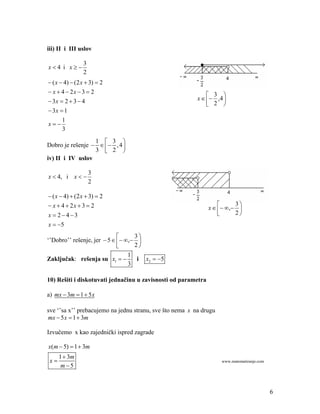 iii) II i III uslov

                3
x4 i x
                2
 ( x  4)  (2 x  3)  2
 x  4  2x  3  2                                           3 
 3x  2  3  4                                          x    ,4 
                                                               2 
 3x  1
       1
x
       3
                  1  3 
Dobro je rešenje     , 4 
                  3  2 
iv) II i IV uslov

                    3
x  4, i x  
                    2

 ( x  4)  (2 x  3)  2
 x  4  2x  3  2                                                      3
                                                               x    ,  
x  243                                                                 2
x  5
                                  3
‘’Dobro’’ rešenje, jer  5   , 
                                  2
                                 1
Zaključak: rešenja su x1          i x2  5
                                 3

10) Rešiti i diskotuvati jednačinu u zavisnosti od parametra

a) mx  3m  1  5 x

sve ‘’sa x’’ prebacujemo na jednu stranu, sve što nema x na drugu
mx  5 x  1  3m

Izvučemo x kao zajednički ispred zagrade

x(m  5)  1  3m
      1  3m
 x                                                                 www.matematiranje.com
       m5



                                                                                            6
 