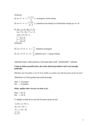 Diskusija:
               1 35
Za m  5  x          nemoguća, nema rešenja
                  0
               1  3m
Za m  5  x          jednačina ima rešenja I to beskonačno mnogo jer m  R
                m5

b) 2ax  a  4  8a  7  5 x
   2ax  5 x  8a  7  a  4
   x(2a  5)  9a  3
       9a  3
   x
       2a  5
Diskusija:

                     5
Za 2a  5  0  a    Jednačina nemoguća
                     2
                     5
Za 2a  5  0  a   jednačina ima  mnogo rešenja
                     2


Jednačine imaju veliku primenu u rešavanju takozvanih ‘’problemskih’’ zadataka.

Važno je dobro proučiti tekst, ako treba skicirati problem i naći vezu izmedju
podataka.

11) Otac ima 43 godine a sin 18, kroz koliko će godina otac biti dva puta stariji od sina?

Obeležimo sa X-broj godina koji treba da prodje.

Otac → 43 godine
Sin → 18 godina

Kako godine teku i za oca i za sina, to je:

Otac → 43+X
Sin → 18+X

U zadatku se kaže da će otac biti dva puta stariji od sina:

2  (18  x)  43  x
36  2 x  43  x
2 x  x  43  36
 x7


                                                                                         7
 