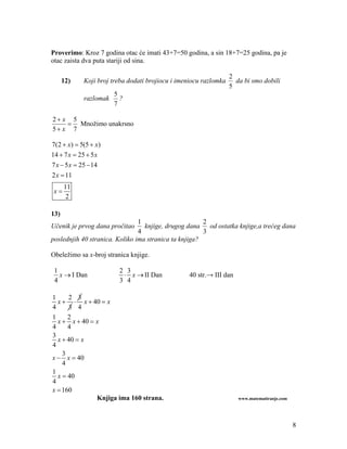 Proverimo: Kroz 7 godina otac će imati 43+7=50 godina, a sin 18+7=25 godina, pa je
otac zaista dva puta stariji od sina.

                                                                  2
      12)   Koji broj treba dodati brojiocu i imeniocu razlomka     da bi smo dobili
                                                                  5
                       5
            razlomak     ?
                       7

2 x 5
     Množimo unakrsno
5 x 7

7(2  x)  5(5  x)
14  7 x  25  5 x
7 x  5 x  25  14
2 x  11
      11
 x
       2

13)
                                1                      2
Učenik je prvog dana pročitao     knjige, drugog dana od ostatka knjige,a trećeg dana
                                4                      3
poslednjih 40 stranica. Koliko ima stranica ta knjiga?

Obeležimo sa x-broj stranica knjige.

 1                       2 3
   x  I Dan               x  II Dan           40 str.→ III dan
 4                       3 4

1     2 3
  x   x  40  x
4     3 4
1     2
  x  x  40  x
4     4
3
  x  40  x
4
    3
x  x  40
    4
1
  x  40
4
x  160
               Knjiga ima 160 strana.                                www.matematiranje.com




                                                                                             8
 