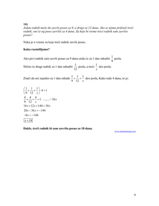 14)
Jedan radnik može da završi posao za 9, a drugi za 12 dana. Ako se njima pridruži treći
radnik, oni će taj poso završiti za 4 dana. Za koje bi vreme treci radnik sam završio
posao?

Neka je x-vreme za koje treći radnik završi posao.

Kako razmišljamo?

                                                                       1
Ako prvi radnik sam završi posao za 9 dana onda će za 1 dan odraditi     posla.
                                                                       9
                                            1               1
Slično će drugi radnik za 1 dan odraditi      posla, a treći deo posla.
                                           12               x

                                       1 1 1
Znači da oni zajedno za 1 dan odrade      deo posla, Kako rade 4 dana, to je:
                                       9 12 x

1 1 1
   4 1
 9 12 x 
4 4 4
      1 ........ / 36 x
9 12 x
16 x  12 x  144  36 x
28 x  36 x  144
8 x  144
 x  18

Dakle, treći radnik bi sam završio posao za 18 dana.
                                                                          www.matematiranje.com




                                                                                             9
 