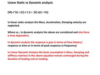 Linear Static vs Dynamic analysis
[M] x’’(t) + [C] x‘ ( t) + [K] x(t) = F(t)

In linear static analysis the Mass, Acceleration, Damping velocity are
neglected.
Where as , In dynamic analysis the above are considered and also force
is time dependent.
In dynamic analysis the response is give in terms of time history (
response vs time or in terms of peak response vs frequency)
In Linear Dynamic Analysis the basic assumption is Mass, Damping and
stiffness matrices in the above equation remain unchanged during the
duration of loading and un loading.

 