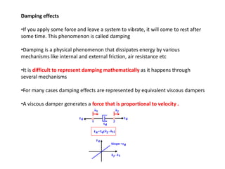 Damping effects
•If you apply some force and leave a system to vibrate, it will come to rest after
some time. This phenomenon is called damping
•Damping is a physical phenomenon that dissipates energy by various
mechanisms like internal and external friction, air resistance etc
•It is difficult to represent damping mathematically as it happens through
several mechanisms

•For many cases damping effects are represented by equivalent viscous dampers
•A viscous damper generates a force that is proportional to velocity .

 