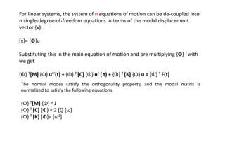 For linear systems, the system of n equations of motion can be de-coupled into
n single-degree-of-freedom equations in terms of the modal displacement
vector {x}:
[x]= {Φ}u

Substituting this in the main equation of motion and pre multiplying {Φ} T with
we get
{Φ} T[M] {Φ} u’’(t) + {Φ} T [C] {Φ} u‘ ( t) + {Φ} T [K] {Φ} u = {Φ} T F(t)
The normal modes satisfy the orthogonality property, and the modal matrix is
normalized to satisfy the following equations:

{Φ} T[M] {Φ} =1
{Φ} T [C] {Φ} = 2 [ζ] [ω]
{Φ} T [K] {Φ}= [ω2]

 