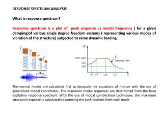 RESPONSE SPECTRUM ANALYSIS
What is response spectrum?
Response spectrum is a plot of peak response vs modal frequency ( for a given
damping)of various single degree freedom systems ( representing various modes of
vibration of the structure) subjected to same dynamic loading.

The normal modes are calculated first to decouple the equations of motion with the use of
generalized modal coordinates. The maximum modal responses are determined from the base
excitation response spectrum. With the use of modal combination techniques, the maximum
structural response is calculated by summing the contributions from each mode

 