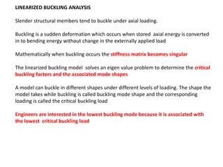 LINEARIZED BUCKLING ANALYSIS
Slender structural members tend to buckle under axial loading.
Buckling is a sudden deformation which occurs when stored axial energy is converted
in to bending energy without change in the externally applied load
Mathematically when buckling occurs the stiffness matrix becomes singular
The linearized buckling model solves an eigen value problem to determine the critical
buckling factors and the associated mode shapes
A model can buckle in different shapes under different levels of loading. The shape the
model takes while buckling is called buckling mode shape and the corresponding
loading is called the critical buckling load
Engineers are interested in the lowest buckling mode because it is associated with
the lowest critical buckling load

 