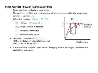 Other Approach : Newton-Raphson algorithm:
•
•
•

Applies the load gradually, in increments.
Also performs equilibrium iterations at each load increment to drive the incremental
solution to equilibrium.
[KT]
Solves the equation [KT]{Du} = {F} - {Fnr}
[KT] = tangent stiffness matrix

F

{Du} = displacement increment

Fnr

{F}

= external load vector

{Fnr} = internal force vector
•

•

Iterations continue until {F} - {Fnr}
(difference between external and internal
loads) is within a tolerance.

2

3

4 equilibrium
iterations

1

Du

Displacement

Some nonlinear analyses have trouble converging. Advanced analysis techniques are
available in such cases.

 