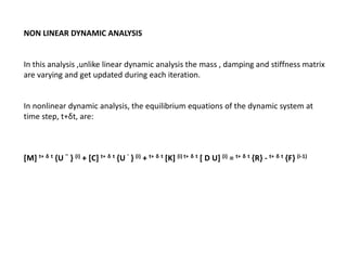 NON LINEAR DYNAMIC ANALYSIS

In this analysis ,unlike linear dynamic analysis the mass , damping and stiffness matrix
are varying and get updated during each iteration.

In nonlinear dynamic analysis, the equilibrium equations of the dynamic system at
time step, t+δt, are:

[M] t+ δ t {U '' } (i) + [C] t+ δ t {U ' } (i) + t+ δ t [K] (i) t+ δ t [ D U] (i) = t+ δ t {R} - t+ δ t {F} (i-1)

 