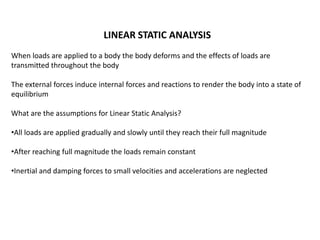 LINEAR STATIC ANALYSIS
When loads are applied to a body the body deforms and the effects of loads are
transmitted throughout the body
The external forces induce internal forces and reactions to render the body into a state of
equilibrium
What are the assumptions for Linear Static Analysis?

•All loads are applied gradually and slowly until they reach their full magnitude
•After reaching full magnitude the loads remain constant
•Inertial and damping forces to small velocities and accelerations are neglected

 