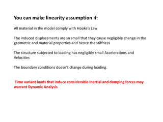 You can make linearity assumption if:
All material in the model comply with Hooke’s Law
The induced displacements are so small that they cause negligible change in the
geometric and material properties and hence the stiffness
The structure subjected to loading has negligibly small Accelerations and
Velocities

The boundary conditions doesn’t change during loading.

Time variant loads that induce considerable inertial and damping forces may
warrant Dynamic Analysis

 