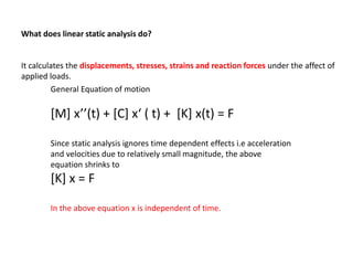What does linear static analysis do?

It calculates the displacements, stresses, strains and reaction forces under the affect of
applied loads.
General Equation of motion

[M] x’’(t) + [C] x‘ ( t) + [K] x(t) = F
Since static analysis ignores time dependent effects i.e acceleration
and velocities due to relatively small magnitude, the above
equation shrinks to

[K] x = F
In the above equation x is independent of time.

 
