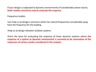 If your design is subjected to dynamic environments of considerably severe nature,
Static studies cannot be used to evaluate the response
Frequency studies:
•can help us to design a structure which has natural frequencies considerably away
from the frequency for the loading.
•help us to design vibration isolation systems
•Form the basis for evaluating the response of linear dynamic systems where the
response of a system to dynamic environment is assumed to be summation of the
responses of various modes considered in the analysis.

 