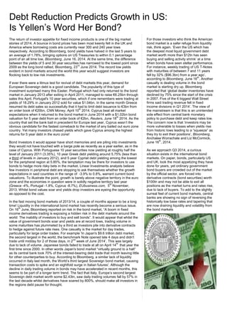 The return of investor appetite for fixed income products is one of the big market
stories of 2014. A bounce in bond prices has been most keenly felt in the UK and
America where borrowing costs are currently near 300 and 240 year lows
respectively. According to Bloomberg, bond yields have halved in the last 5 years to
an average of 1.78%, bringing options on US Treasuries to within 0.1 percentage
point of an all time low, Bloomberg, June 16, 2014. At the same time, the difference
between the yields of 5 and 30 year securities has narrowed to the lowest point since
2009 as the long bond rallied, Bloomberg, 23
rd
June 2014. The record low yields
evident in bond markets around the world this year would suggest investors are
flocking back to low risk investments.
If ever there were a litmus test for revival of debt markets this year, demand for
European Sovereign debt is a good candidate. The popularity of this type of
investment surprised many this Easter. Portugal which had only returned to the bond
market in January 2013 after exiting in April 2011, managed to raise €6.25bn through
sales this April. Portugal's 10 year securities, which if one remembers were trading at
yields of 18.29% in January 2012 sold for value $1.04bn. In the same month Greece
resumed its debt sales so successfully that it had to limit debt issuance to €3bn from
an order book of €20bn, CNN Money, April 10
th
2014. Cyprus beat all market
expectations when it returned to the bond market in June 2014 with a $1.02bn bond
valuation for 5 year debt from an order book of €2bn, Reuters, June 18
th
2014. As the
country that set the bank bail in precedent for Europe last year, Cyprus wasn’t the
obvious candidate for the fastest comeback to the market of any bailed out euro zone
country. Yet many investors chased yields which gave Cyprus among the highest
returns for 5 year debt in the euro zone!
Bond Investors it would appear have short memories and are piling into investments
they would not have touched with a barge pole as recently as a year earlier, as in the
case of Cyprus. With Portuguese 10 year securities now yielding at roughly half the
level of January 2011 (3.35%), 10 year Greek debt yielding around 5.75% (less than
a third of levels in January 2012), and 5 year Cypriat debt yielding among the lowest
for the peripheral region at 5.85%, the temptation may be there for investors to use
bonds to hedge more risky bets in the market. Linear Investments analysts believe
few investors in peripheral debt are stopping to ask themselves whether the growth
expectations in said countries in the range of -3.9% to 0.8%, warrant current bond
valuations. To illustrate the point, growth is barely above negative territory in the euro
zone and the economies in question were in solidly negative territory last year
(Greece -4%, Portugal -1.8%, Cyprus -8.7%), EUbusiness.com, 5
th
November,
2013. Whilst bond values soar and yields drop investors are eyeing the opportunity
as opposed to the cost.
In the fast moving bond markets of 2013/14, a couple of months appear to be a long
time! Liquidity in the international bond market has recently become a serious issue.
On 16
th
June, Bloomberg reported on risk in the bond market, “A boom in fixed
income derivatives trading is exposing a hidden risk in the debt markets around the
world: The inability of investors to buy and sell bonds”. It would appear that whilst the
value of government bonds soar and yields are at record lows, trading volume in
some maturities has plummeted by a third as investors pile into derivative contracts
to hedge against future rate rises. One casualty is the market for day trades,
particularly for large order trades. For example 'In Japan's $9.6 trillion debt market,
the second largest in the world, the benchmark Note opened late 4 days and didn't
trade until midday for 2 of those days, in 2
nd
week of June 2014’. This was largely
due to lack of volume. Japanese bonds failed to trade at all on April 14
th
that year the
first time since 2000. In other words Japan's bond market “virtually ground to a halt”
as its central bank took 70% of the interest-bearing debt trade that month leaving little
for other counterparties to buy. According to Bloomberg, a similar lack of liquidity
occurred in Italy last month, the World’s third largest Sovereign bond market, causing
transaction costs to spike and an eightfold surge in Italian futures'. Although the
decline in daily trading volume in bonds may have accelerated in recent months, this
seems to be part of a longer term trend. The fact that Italy, Europe’s second largest
Sovereign debt market worth some $2.43tn, saw daily trading volumes fall by 57% in
the last decade whilst derivatives have soared by 800%, should make all investors in
the regions debt pause for thought.
Debt Reduction Predicts Growth in US:
Is Yellen’s Word Her Bond?
For those investors who think the American
bond market is a safer refuge from liquidity
risk, think again. ‘Even the US which has
the deepest most liquid government debt
market worth more than $12tn has seen
buying and selling activity shrink’ at a time
when bonds have seen stellar performance.
For instance, weekly trading of US T-Notes
with maturities of between 7 and 11 years
fell by 32% ($96.3bn) from a year ago’,
according to Bloomberg, June 16
th
. Another
casualty is dealing volume in the bond
market is starting dry up. Bloomberg
reported that ‘global dealer inventories have
declined by 75% since the start of the crisis
in 2007. Five of the 6 biggest Wall Street
firms said trading revenue fell in fixed
income divisions in Q1 2014’. The view of
the mainstream is that this is an unintended
side effect from central bank monetary
policy to purchase debt and keep rates low.
The concern now is that ‘investors may be
more vulnerable to losses when yields rise
from historic lows leading to a “squeeze” as
they try to exit their positions’, Bloomberg,
Anchalee Worrachate and Liz McCormick,
June 16
th
, 2014.
As we approach Q3 2014, a curious
situation exists in the international bond
markets. On paper, bonds, particularly US
and UK, look the most appetizing they have
done for years, yet ordinary government
bond buyers are crowded out of the market
by the official sector, are forced into
derivative contracts (bond securities) worth
$100tn and may not be able to exit all
positions as the market turns and rates rise,
due to lack of buyers. To add to the slightly
surreal feel of current bond markets, central
banks are showing no sign of reversing the
historically low base rates and tapering that
are now draining liquidity and volatility from
the bond markets
 