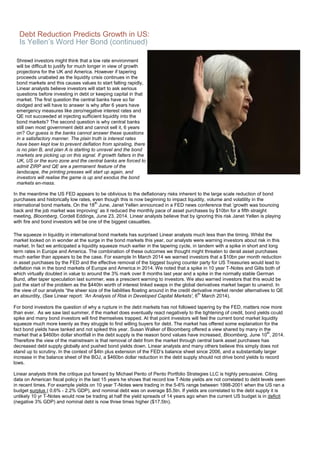 Debt Reduction Predicts Growth in US:
Is Yellen’s Word Her Bond (continued)
Shrewd investors might think that a low rate environment
will be difficult to justify for much longer in view of growth
projections for the UK and America. However if tapering
proceeds unabated as the liquidity crisis continues in the
bond markets and this causes values to start falling rapidly,
Linear analysts believe investors will start to ask serious
questions before investing in debt or keeping capital in that
market. The first question the central banks have so far
dodged and will have to answer is why after 6 years have
emergency measures like zero/negative interest rates and
QE not succeeded at injecting sufficient liquidity into the
bond markets? The second question is why central banks
still own most government debt and cannot sell it, 6 years
on? Our guess is the banks cannot answer these questions
in a satisfactory manner. The plain truth is interest rates
have been kept low to prevent deflation from spiraling, there
is no plan B, and plan A is starting to unravel and the bond
markets are picking up on this signal. If growth falters in the
UK, US or the euro zone and the central banks are forced to
admit ZIRP and QE are a permanent feature of the
landscape, the printing presses will start up again, and
investors will realise the game is up and exodus the bond
markets en-mass.
In the meantime the US FED appears to be oblivious to the deflationary risks inherent to the large scale reduction of bond
purchases and historically low rates, even though this is now beginning to impact liquidity, volume and volatility in the
international bond markets. On the 18
th
June, Janet Yellen announced in a FED news conference that ‘growth was bouncing
back and the job market was improving’ as it reduced the monthly pace of asset purchases by $10bn for a fifth straight
meeting, Bloomberg, Cordell Eddings, June 23, 2014. Linear analysts believe that by ignoring this risk Janet Yellen is playing
with fire and bond investors will be one of the biggest casualties.
The squeeze in liquidity in international bond markets has surprised Linear analysts much less than the timing. Whilst the
market looked on in wonder at the surge in the bond markets this year, our analysts were warning investors about risk in this
market. In fact we anticipated a liquidity squeeze much earlier in the tapering cycle, in tandem with a spike in short and long
term rates in Europe and America. The combination of these outcomes we thought might threaten to derail asset purchases
much earlier than appears to be the case. For example In March 2014 we warned investors that a $10bn per month reduction
in asset purchases by the FED and the effective removal of the biggest buying counter party for US Treasuries would lead to
deflation risk in the bond markets of Europe and America in 2014. We noted that a spike in 10 year T-Notes and Gilts both of
which virtually doubled in value to around the 3% mark over 8 months last year and a spike in the normally stable German
Bund, after taper speculation last summer, was a prescient warning to investors. We also warned investors that this would be
just the start of the problem as the $440tn worth of interest linked swaps in the global derivatives market began to unwind. In
the view of our analysts “the sheer size of the liabilities floating around in the credit derivative market render alternatives to QE
an absurdity, (See Linear report: 'An Analysis of Risk in Developed Capital Markets', 6
th
March 2014).
For bond investors the question of why a rupture in the debt markets has not followed tapering by the FED, matters now more
than ever. As we saw last summer, if the market does eventually react negatively to the tightening of credit, bond yields could
spike and many bond investors will find themselves trapped. At that point investors will feel the current bond market liquidity
squeeze much more keenly as they struggle to find willing buyers for debt. The market has offered some explanation for the
fact bond yields have tanked and not spiked this year. Susan Walker of Bloomberg offered a view shared by many in the
market that a $460bn dollar shortfall in the debt supply is the reason bond values have increased, Bloomberg, June 10
th
, 2014.
Therefore the view of the mainstream is that removal of debt from the market through central bank asset purchases has
decreased debt supply globally and pushed bond yields down. Linear analysts and many others believe this simply does not
stand up to scrutiny. In the context of $4tn plus extension of the FED’s balance sheet since 2006, and a substantially larger
increase in the balance sheet of the BOJ, a $460bn dollar reduction in the debt supply should not drive bond yields to record
lows.
Linear analysts think the critique put forward by Michael Pento of Pento Portfolio Strategies LLC is highly persuasive. Citing
data on American fiscal policy in the last 15 years he shows that record low T-Note yields are not correlated to debt levels seen
in recent times. For example yields on 10 year T-Notes were trading in the 5-6% range between 1998-2001 when the US ran a
budget surplus ( 0.6% - 2.2% GDP), and nominal debt was on average $5.5tn. If yields are correlated to the debt supply it is
unlikely 10 yr T-Notes would now be trading at half the yield spreads of 14 years ago when the current US budget is in deficit
(negative 3% GDP) and nominal debt is now three times higher ($17.5tn).
 