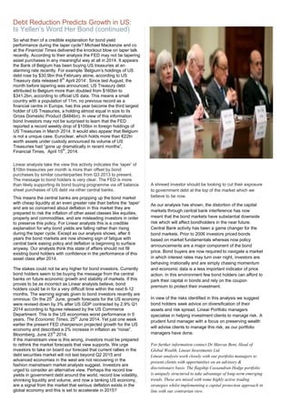 So what then of a credible explanation for bond yield
performance during the taper cycle? Michael Mackenzie and co
at the Financial Times delivered the knockout blow on taper talk
recently. According to their analysis the FED may not be tapering
asset purchases in any meaningful way at all in 2014. It appears
the Bank of Belgium has been buying US treasuries at an
alarming rate recently. For example ‘Belgium’s holdings of US
debt rose by $30.9bn this February alone, according to US
Treasury data released 8
th
April 2014’. Since last August, the
month before tapering was announced, US Treasury debt
attributed to Belgium more than doubled from $160bn to
$341.2bn, according to official US data. This means a small
country with a population of 11m, no previous record as a
financial centre in Europe, has this year become the third largest
holder of US Treasuries, a holding almost equal in size to its
Gross Domestic Product ($484bn). In view of this information
bond Investors may not be surprised to learn that the FED
reported a record weekly drop of $105bn in foreign holdings of
US Treasuries in March 2014. It would also appear that Belgium
is not a unique case. Euroclear, which holds more than €22tn
worth assets under custody announced its volume of US
Treasuries had “gone up dramatically in recent months”,
Financial Times, April 15
th
, 2014.
Linear analysts take the view this activity indicates the ‘taper’ of
$10bn treasuries per month is more than offset by bond
purchases by similar counterparties from Q3 2013 to present.
The message to bond holders is very clear. The FED is more
than likely supporting its bond buying programme via off balance
sheet purchases of US debt via other central banks.
This means the central banks are propping up the bond market
with cheap liquidity at an even greater rate than before the ‘taper’
and are so concerned about deflation in this market they are
prepared to risk the inflation of other asset classes like equities,
property and commodities, and are misleading investors in order
to preserve this policy. For Linear analysts this is a credible
explanation for why bond yields are falling rather than rising
during the taper cycle. Except as our analysis shows, after 6
years the bond markets are now showing sign of fatigue with
central bank easing policy and deflation is beginning to surface
anyway. Our analysts think this state of affairs should not fill
existing bond holders with confidence in the performance of this
asset class after 2014.
The stakes could not be any higher for bond investors. Currently
bond holders seem to be buying the message from the central
banks on future economic growth and stability of markets. If this
proves to be as incorrect as Linear analysts believe, bond
holders could be in for a very difficult time within the next 6-12
months. The warning signals given to bond investors recently are
ominous: On the 25
th
June, growth forecasts for the US economy
were revised down by 3% after US GDP contracted by 2.9% Q1
2014 according to figures released by the US Commerce
Department. This is the US economies worst performance in 5
years, The Economic Times, 25
th
June 2014. Yet just one week
earlier the present FED chairperson projected growth for the US
economy and described a 2% increase in inflation as “noise”.
Bloomberg, June 23
rd
2014.
If the mainstream view is this wrong, investors must be prepared
to rethink the market forecasts that view supports. We urge
investors to take on board our forecast that current rallies in the
debt securities market will not last beyond Q2 2015 and
advanced economies in the west are not recovering in the
fashion mainstream market analysts suggest. Investors are
urged to consider an alternative view. Perhaps the record low
yields in government debt around the world, record low volatility,
shrinking liquidity and volume, and now a tanking US economy,
are a signal from the market that serious deflation exists in the
global economy and this is set to accelerate in 2015?
A shrewd investor should be looking to cut their exposure
to government debt at the top of the market which we
believe to be now.
As our analysis has shown, the distortion of the capital
markets through central bank interference has now
meant that the bond markets have substantial downside
risk which will affect bondholders in the near future.
Central Bank activity has been a game changer for the
bond markets. Prior to 2006 investors priced bonds
based on market fundamentals whereas now policy
announcements are a major component of the bond
price. Bond buyers are now required to navigate a market
in which interest rates may turn over night, investors are
behaving irrationally and are simply chasing momentum
and economic data is a less important indicator of price
action. In this environment few bond holders can afford to
park their capital in bonds and rely on the coupon
premium to protect their investment.
In view of the risks identified in this analysis we suggest
bond holders seek advice on diversification of their
assets and risk spread. Linear Portfolio managers
specialise in helping investment clients to manage risk. A
prudent fund manager with a focus on preserving wealth
will advise clients to manage this risk, as our portfolio
managers have done.
For further information contact Dr Marcus Bent, Head of
Global Wealth, Linear Investments Ltd.
Linear analysts work closely with our portfolio managers to
present clients with opportunities on an advisory &
discretionary basis. The flagship Cassandran Hedge portfolio
is uniquely structured to take advantage of long-term emerging
trends. These are mixed with some highly active trading
strategies whilst implementing a capital protection approach in
line with our contrarian view.
Debt Reduction Predicts Growth in US:
Is Yellen’s Word Her Bond (continued)
 