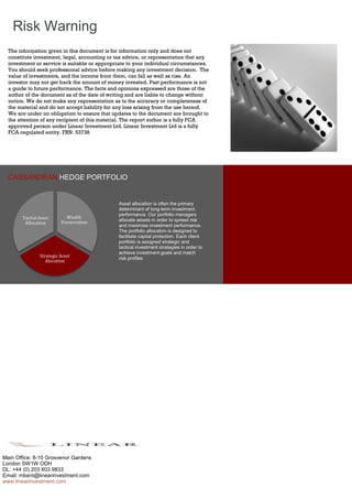 .
CASSANDRAN HEDGE PORTFOLIO
The information given in this document is for information only and does not
constitute investment, legal, accounting or tax advice, or representation that any
investment or service is suitable or appropriate to your individual circumstances.
You should seek professional advice before making any investment decision. The
value of investments, and the income from them, can fall as well as rise. An
investor may not get back the amount of money invested. Past performance is not
a guide to future performance. The facts and opinions expressed are those of the
author of the document as of the date of writing and are liable to change without
notice. We do not make any representation as to the accuracy or completeness of
the material and do not accept liability for any loss arising from the use hereof.
We are under no obligation to ensure that updates to the document are brought to
the attention of any recipient of this material. The report author is a fully FCA
approved person under Linear Investment Ltd. Linear Investment Ltd is a fully
FCA regulated entity. FRN: 53738
Risk Warning
Asset allocation is often the primary
determinant of long-term investment
performance. Our portfolio managers
allocate assets in order to spread risk
and maximise investment performance.
The portfolio allocation is designed to
facilitate capital protection. Each client
portfolio is assigned strategic and
tactical investment strategies in order to
achieve investment goals and match
risk profiles
Main Office: 8-10 Grosvenor Gardens
London SW1W ODH
DL: +44 (0) 203 603 9833
Email: mbent@linearinvestment.com
www.linearinvestment.com
Wealth
Preservation
Strategic Asset
Alocation
Tactial Asset
Allocation
 