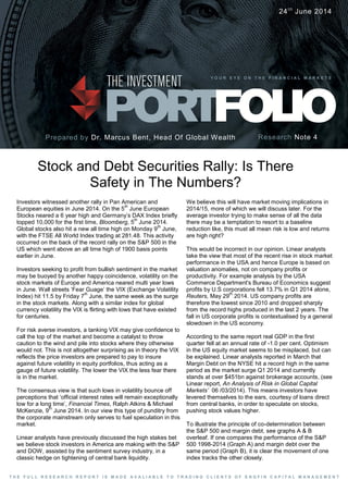 Investors witnessed another rally in Pan American and
European equities in June 2014. On the 5
th
June European
Stocks neared a 6 year high and Germany’s DAX Index briefly
topped 10,000 for the first time, Bloomberg, 5
th
June 2014.
Global stocks also hit a new all time high on Monday 9
th
June,
with the FTSE All World Index trading at 281.48. This activity
occurred on the back of the record rally on the S&P 500 in the
US which went above an all time high of 1900 basis points
earlier in June.
Investors seeking to profit from bullish sentiment in the market
may be buoyed by another happy coincidence, volatility on the
stock markets of Europe and America neared multi year lows
in June. Wall streets ‘Fear Guage’ the VIX (Exchange Volatility
Index) hit 11.5 by Friday 7
th
June, the same week as the surge
in the stock markets. Along with a similar index for global
currency volatility the VIX is flirting with lows that have existed
for centuries.
For risk averse investors, a tanking VIX may give confidence to
call the top of the market and become a catalyst to throw
caution to the wind and pile into stocks where they otherwise
would not. This is not altogether surprising as in theory the VIX
reflects the price investors are prepared to pay to insure
against future volatility in equity portfolios, thus acting as a
gauge of future volatility. The lower the VIX the less fear there
is in the market.
The consensus view is that such lows in volatility bounce off
perceptions that ‘official interest rates will remain exceptionally
low for a long time’, Financial Times, Ralph Atkins & Michael
McKenzie, 9
th
June 2014. In our view this type of punditry from
the corporate mainstream only serves to fuel speculation in this
market.
Linear analysts have previously discussed the high stakes bet
we believe stock investors in America are making with the S&P
and DOW, assisted by the sentiment survey industry, in a
classic hedge on tightening of central bank liquidity.
Stock and Debt Securities Rally: Is There
Safety in The Numbers?
Prepared by Dr. Marcus Bent, Head Of Global Wealth
Y O U R E Y E O N T H E F I N A N C I A L M A R K E T S
Research Note 4
24th
June 2014
T H E F U L L R E S E A R C H R E P O R T I S M A D E A V A L I A B L E T O T R A D I N G C L I E N T S O F E N G F I N C A P I T A L M A N A G E M E N T
We believe this will have market moving implications in
2014/15, more of which we will discuss later. For the
average investor trying to make sense of all the data
there may be a temptation to resort to a baseline
reduction like, this must all mean risk is low and returns
are high right?
This would be incorrect in our opinion. Linear analysts
take the view that most of the recent rise in stock market
performance in the USA and hence Europe is based on
valuation anomalies, not on company profits or
productivity. For example analysis by the USA
Commerce Department's Bureau of Economics suggest
profits by U.S corporations fell 13.7% in Q1 2014 alone,
Reuters, May 29
th
2014. US company profits are
therefore the lowest since 2010 and dropped sharply
from the record highs produced in the last 2 years. The
fall in US corporate profits is contextualised by a general
slowdown in the US economy.
According to the same report real GDP in the first
quarter fell at an annual rate of -1.0 per cent. Optimism
in the US equity market seems to be misplaced, but can
be explained. Linear analysts reported in March that
Margin Debt on the NYSE hit a record high in the same
period as the market surge Q1 2014 and currently
stands at over $451bn against brokerage accounts, (see
Linear report, An Analysis of Risk in Global Capital
Markets’ 06 /03/2014). This means investors have
levered themselves to the ears, courtesy of loans direct
from central banks, in order to speculate on stocks,
pushing stock values higher.
To illustrate the principle of co-determination between
the S&P 500 and margin debt, see graphs A & B
overleaf. If one compares the performance of the S&P
500 1998-2014 (Graph A) and margin debt over the
same period (Graph B), it is clear the movement of one
index tracks the other closely.
 