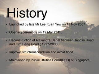History
- Launched by late Mr Lee Kuan Yew on 11 Nov 2007
- Opening ceremony on 19 Mar 2011.
- Reconstruction of Alexandra Canal between Tanglin Road
and Kim Seng Road ( 1997-2008 ).
- Improve structural condition and avoid flood.
- Maintained by Public Utilities Board(PUB) of Singapore.
 