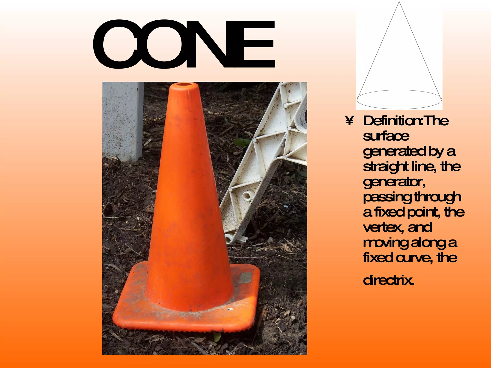 CONE Definition: The surface generated by a straight line, the generator, passing through a fixed point, the vertex, and moving along a fixed curve, the directrix.   