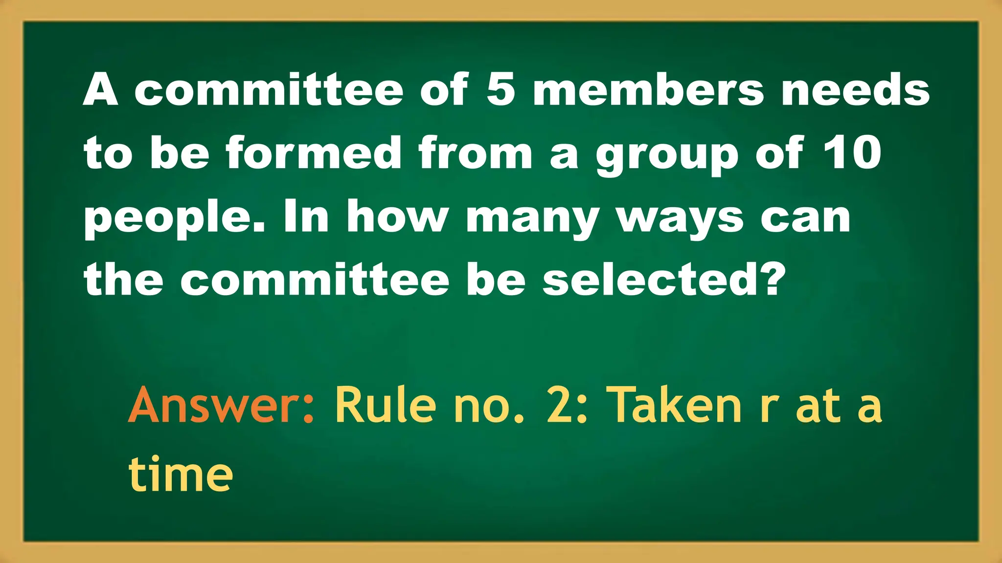 A committee of 5 members needs
to be formed from a group of 10
people. In how many ways can
the committee be selected?
Answer: Rule no. 2: Taken r at a
time
 