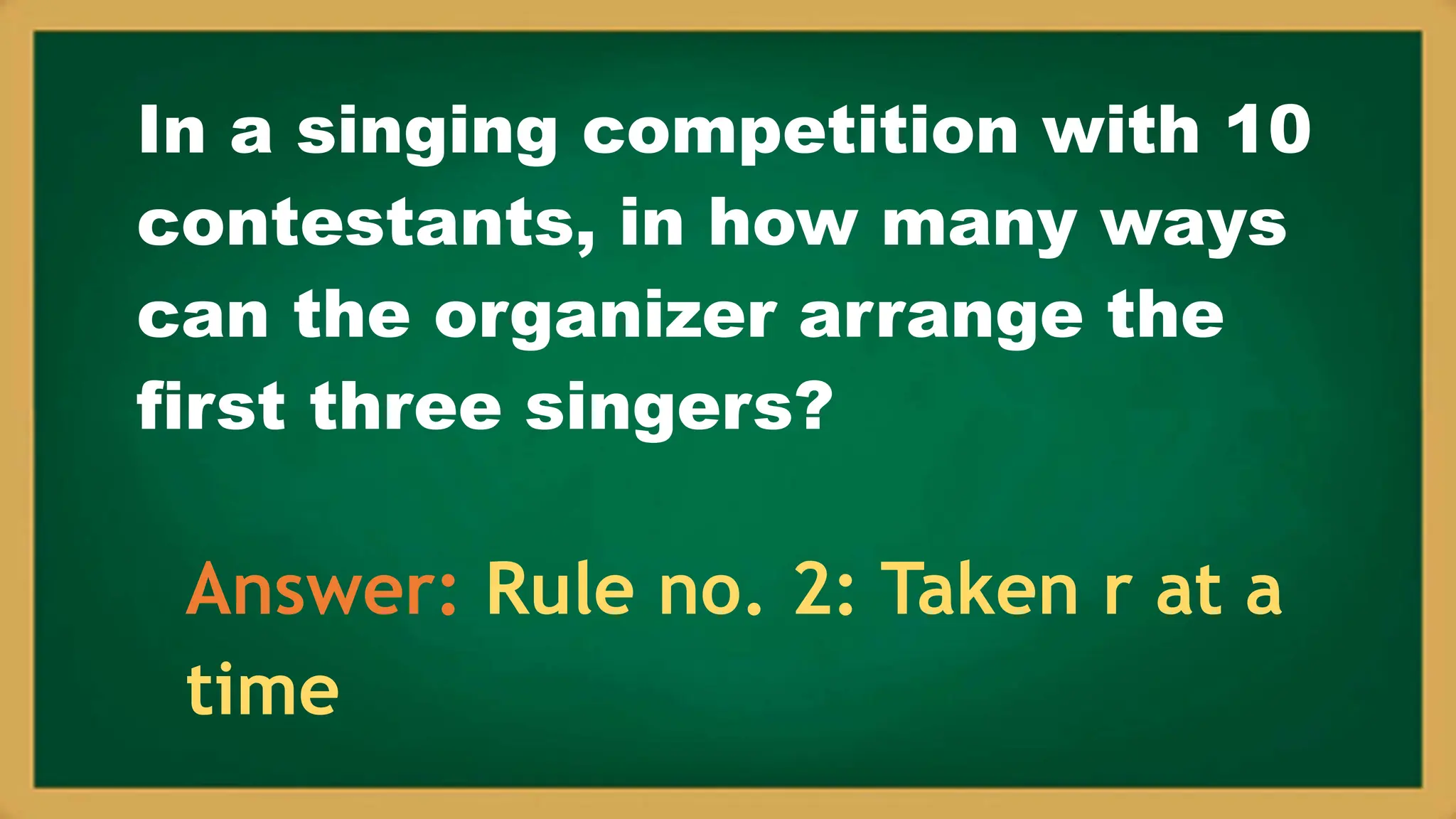 In a singing competition with 10
contestants, in how many ways
can the organizer arrange the
first three singers?
Answer: Rule no. 2: Taken r at a
time
 