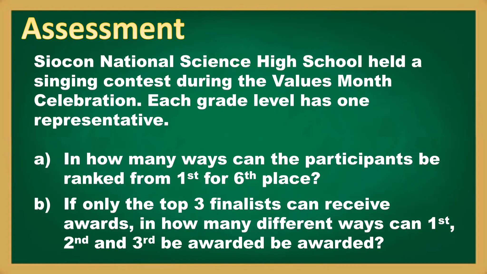Siocon National Science High School held a
singing contest during the Values Month
Celebration. Each grade level has one
representative.
a) In how many ways can the participants be
ranked from 1st for 6th place?
b) If only the top 3 finalists can receive
awards, in how many different ways can 1st,
2nd and 3rd be awarded be awarded?
 